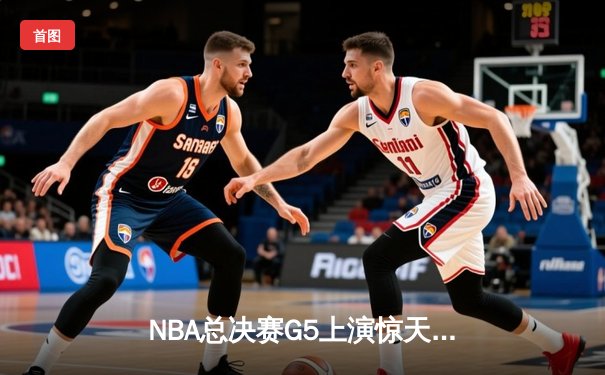 NBA总决赛G5上演惊天逆转 凯尔特人末节狂轰20-0攻势锁定冠军点