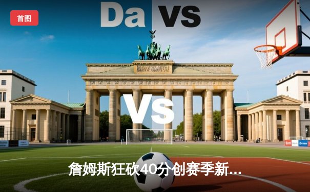 詹姆斯狂砍40分创赛季新高，湖人主场加时险胜勇士锁定西部前六